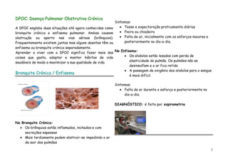 DPOC: Doença Pulmonar Obstrutiva Crónica
                                                         Sintomas:
A DPOC engloba duas situações até agora conhecidas como       Tosse e expectoração praticamente diárias
bronquite crónica e enfisema pulmonar. Ambas causam           Pieira ou chiadeira
obstrução ou aperto nas vias aéreas (brônquios).              Falta de ar, inicialmente com os esforços maiores e
Frequentemente existem juntas mas alguns doentes têm ou       posteriormente no dia-a-dia.
enfisema ou bronquite crónica separadamente.
Aprender a viver com a DPOC significa fazer mais das No Enfisema:
coisas que gosta, adoptar e manter hábitos de vida           Os alvéolos estão lesados com perda de
saudáveis de modo a maximizar a sua qualidade de vida.       elasticidade do pulmão. Os pulmões não se
                                                             desinsuflam e o ar fica retido
                                                             A passagem de oxigénio dos alvéolos para o sangue
Bronquite Crónica / Enfisema
                                                             é mais difícil.

                                                         Sintomas:
                                                              Falta de ar durante o esforço e posteriormente no
                                                              dia-a-dia.

                                                         DIAGNÓSTICO: é feito por espirometria




Na Bronquite Crónica:
     Os brônquios estão inflamados, inchados e com
     secreções espessas
     Mais tardiamente podem obstruir-se impedindo o ar
     de sair dos pulmões

                                                                                                                    2
 