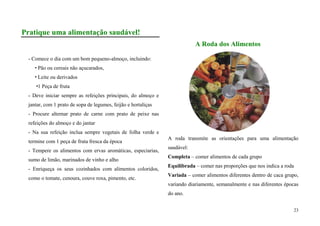 Pratique uma alimentação saudável!
                                                                           A Roda dos Alimentos

 - Comece o dia com um bom pequeno-almoço, incluindo:
     Pão ou cereais não açucarados,
     Leite ou derivados
    1 Peça de fruta
 - Deve iniciar sempre as refeições principais, do almoço e
 jantar, com 1 prato de sopa de legumes, feijão e hortaliças
 - Procure alternar prato de carne com prato de peixe nas
 refeições do almoço e do jantar
 - Na sua refeição inclua sempre vegetais de folha verde e
                                                               A roda transmite as orientações para uma alimentação
 termine com 1 peça de fruta fresca da época
                                                               saudável:
 - Tempere os alimentos com ervas aromáticas, especiarias,
                                                               Completa – comer alimentos de cada grupo
 sumo de limão, marinados de vinho e alho
                                                               Equilibrada – comer nas proporções que nos indica a roda
 - Enriqueça os seus cozinhados com alimentos coloridos,
                                                               Variada – comer alimentos diferentes dentro de caca grupo,
 como o tomate, cenoura, couve roxa, pimento, etc.
                                                               variando diariamente, semanalmente e nas diferentes épocas
                                                               do ano.


                                                                                                                          23
 