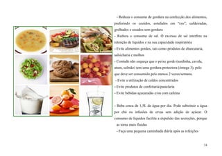 - Reduza o consumo de gordura na confecção dos alimentos,
preferindo os cozidos, estufados em “cru”, caldeiradas,
grelhados e assados sem gordura
- Reduza o consumo de sal. O excesso de sal interfere na
retenção de líquidos e na sua capacidade respiratória
- Evite alimentos gordos, tais como produtos de charcutaria,
salsicharia e molhos
- Contudo não esqueça que o peixe gordo (sardinha, cavala,
atum, salmão) tem uma gordura protectora (ómega 3), pelo
que deve ser consumido pelo menos 2 vezes/semana.
- Evite a utilização de caldos concentrados
- Evite produtos de confeitaria/pastelaria
- Evite bebidas açucaradas e/ou com cafeína


- Beba cerca de 1,5L de água por dia. Pode substituir a água
por chá ou infusões de ervas sem adição de açúcar. O
consumo de líquidos facilita a expulsão das secreções, porque
 as torna mais fluidas
 - Faça uma pequena caminhada diária após as refeições


                                                               24
 