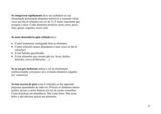 Se emagreceu rapidamente deve ser cuidadoso na sua
alimentação procurando alimentos nutritivos e comendo várias
vezes por dia (6 refeições em vez de 3). È muito importante que
recupere o peso. Coma alimentos proteicos como carne, peixe,
leite, queijo, yogurtes, nozes, tofu.


Se sente desconforto após refeição deve:

   Comer lentamente mastigando bem os alimentos
   Comer refeições menos abundantes e mais vezes ao dia (6
   refeições)
   Evitar bebidas gaseificadas
   Evitar alimentos que causam gás (ex: favas, feijões,
   brócolos, couve de Bruxelas,…)


Se os seu pés incharam reduza o sal na alimentação
confeccionando com pouco sal e evitando alimentos salgados
(ex: conservas)


Se tem excesso de peso coma 6 refeições ao dia ingerindo
pequenas quantidades de cada vez. Procure os alimentos menos
gordos: peixes e carnes brancas em vez de carnes vermelhas.
Coma hortaliças em abundância. Não coma fritos. Não coma
bolos e não adicione açúcar aos alimentos.


                                                                  25
 