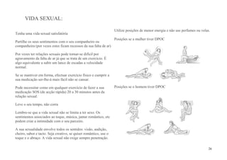VIDA SEXUAL:

                                                                   Utilize posições de menor energia e não use perfumes ou velas.
Tenha uma vida sexual satisfatória
                                                                   Posições se a mulher tiver DPOC
Partilhe os seus sentimentos com o seu companheiro ou
companheira (por vezes estes ficam receosos da sua falta de ar)

Por vezes ter relações sexuais pode tornar-se difícil por
agravamento da falta de ar já que se trata de um exercício. É
algo equivalente a subir um lance de escadas a velocidade
normal.

Se se mantiver em forma, efectuar exercício físico e cumprir a
sua medicação ser-lhe-à mais fácil não se cansar.

Pode necessitar como em qualquer exercício de fazer a sua          Posições se o homem tiver DPOC
medicação SOS (de acção rápida) 20 a 30 minutos antes da
relação sexual.

Leve o seu tempo, não corra

Lembre-se que a vida sexual não se limita a ter sexo. Os
sentimentos associados ao toque, música, jantar romântico, etc
podem criar a intimidade com o seu parceiro.

A sua sexualidade envolve todos os sentidos: visão, audição,
cheiro, sabor e tacto. Seja creativo, se quiser romântico, use o
toque e o abraço. A vida sexual não exige sempre penetração.

                                                                                                                                26
 