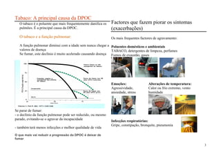 Tabaco: A principal causa da DPOC
      O tabaco é o poluente que mais frequentemente danifica os                                    Factores que fazem piorar os sintomas
      pulmões. É a principal causa da DPOC.                                                        (exacerbações)
      O tabaco e a função pulmonar:                                                                Os mais frequentes factores de agravamento:
      A função pulmonar diminui com a idade sem nunca chegar a Poluentes domésticos e ambientais
      valores de doença                                         TABACO, detergentes de limpeza, perfumes
      Se fumar, este declínio é muito acelerado causando doença Fumos de exaustão, gases

                                                                           Nunca fumou ou não
                                                                           susceptível ao tabaco
        FEV1 (Função respiratória)




                                             Fumador regular e             Parou de fumar aos 45
                                             susceptível aos efeitos       anos (DPOC moderada)
                                             do tabaco

                                                                                                   Emoções:                Alterações de temperatura:
                                     Incapacidade                                                  Agressividade,          Calor ou frio extremo, vento
                                                                           Parou de fumar aos
                                                                           65 anos (DPOC grave)    ansiedade, stress       humidade
                                     Morte




                                                            Idade (anos)




PNPCDPOC – ARS NORTE 2007




Se parar de fumar:
- o declínio da função pulmonar pode ser reduzido, ou mesmo
parado, evitando-se o agravar da incapacidade
                                                                                                   Infecções respiratórias:
                                                                                                   Gripe, constipação, bronquite, pneumonia
- também terá menos infecções e melhor qualidade de vida

O que mais vai reduzir a progressão da DPOC é deixar de
fumar

                                                                                                                                                          3
 