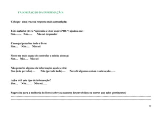VALORIZAÇÃO DA INFORMAÇÃO:


Coloque uma cruz na resposta mais apropriada:


Este material (livro “aprenda a viver com DPOC”) ajudou-me:
Sim……. Não…..          Não sei responder


Consegui perceber todo o livro:
Sim… Não…. Não sei


Sinto-me mais capaz de controlar a minha doença:
Sim… Não…. Não sei


Não percebo alguma da informação aqui escrita:
Sim (não percebo) …     Não (percebi tudo)…. Percebi algumas coisas e outras não …..


Acha útil este tipo de informação?
Sim… Não…… Não sei…..


Sugestões para a melhoria do livro:(sobre os assuntos desenvolvidos ou outros que ache pertinentes)
…………………………………………………………………………………………………………………………………………
…………………………………………………………………………………………………………………………………………

                                                                                                 32
 