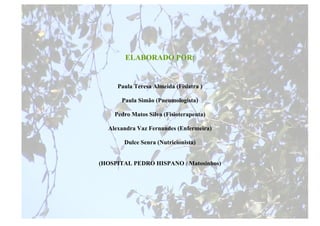 ELABORADO POR:


     Paula Teresa Almeida (Fisiatra )

      Paula Simão (Pneumologista)

    Pedro Matos Silva (Fisioterapeuta)

  Alexandra Vaz Fernandes (Enfermeira)

       Dulce Senra (Nutricionista)


(HOSPITAL PEDRO HISPANO / Matosinhos)




                                         33
 