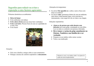 Sugestões para reduzir ou evitar a                             Alterações de temperatura:

  exposição a estes factores agravantes                             Se estiver frio agasalhe-se e cubra o nariz e boca com
                                                                    lenço ou cachecol
  Poluentes domésticos ou ambientais:                               Se estiver calor: permaneça dentro de casa em ambiente
                                                                    mais fresco, beba bastante água, evite exercitar-se
     Deixe de fumar                                                 intensamente, vista roupa leve de cor clara e use chapéu
     Evite ambientes com tabaco
     Evite odores fortes (procure áreas bem ventiladas)          Infecções respiratórias:
     Evite o nevoeiro. Procure ficar em casa se a qualidade do
     ar não é boa                                                      Afaste-se de pessoas que estão doentes com
     Evite fumos                                                       infecções tais como gripe, constipação ou com febre.
                                                                       Lave as mãos se contactar com pessoas infectadas.
                                                                       Deve tomar a vacina da gripe anualmente no
                                                                       Outono. Também a sua família deve ser
                                                                       vacinada.
                                                                       Pergunte ao seu médico sobre outras vacinas
                                                                       Tome a sua medicação




Emoções:

     Fale com a família e amigos sobre os seus sentimentos
     Pratique a técnica de controlo respiratório e relaxamento
                                                                              Informe-se com o seu médico sobre o seu plano de
                                                                              acção em caso de agravamento


                                                                                                                                 4
 