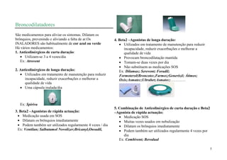 Broncodilatadores
São medicamentos para aliviar os sintomas. Dilatam os
brônquios, prevenindo e aliviando a falta de ar.Os            4. Beta2 –Agonistas de longa duração:
INALADORES são habitualmente de cor azul ou verde                   Utilizados em tratamento de manutenção para reduzir
Há vários medicamentos:                                             incapacidade, reduzir exacerbações e melhorar a
1. Anticolinérgicos de curta duração:                               qualidade de vida
      Utilizam-se 3 a 4 vezes/dia                                   Provocam broncodilatação mantida
   Ex: Atrovent                                                     Tomam-se duas vezes por dia
                                                                    Não substituem as medicações SOS
2. Anticolinérgicos de longa duração:                            Ex: Dilamax; Serevent; Foradil;
      Utilizados em tratamento de manutenção para reduzir        Formoterol(Broncotec,Farmoz;Generis)l; Átimos;
      incapacidade, reduzir exacerbações e melhorar a            Oxis;Asmatec;Ultrabet;Asmatec;…………
      qualidade de vida
      Uma cápsula inalada/dia



   Ex: Spiriva
                                                              5. Combinação de Anticolinérgico de curta duração e Beta2
3. Beta2 –Agonistas de rápida actuação:                       –Agonista de rápida actuação:
     Medicação usada em SOS                                         Medicação SOS
     Dilatam os brônquios imediatamente                             Muitas vezes usados em nebulização
     Podem também ser utilizados regularmente 4 vezes / dia         Dilatam os brônquios imediatamente
  Ex: Ventilan; Salbutamol Novolizer;Bricanyl,Onsudil,              Podem também ser utilizados regularmente 4 vezes por
                                                                    dia
                                                                 Ex: Combivent; Berodual

                                                                                                                           5
 