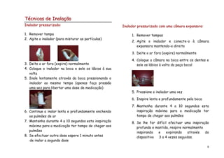 Técnicas de Inalação
Inalador pressurizado:                                 Inalador pressurizado com uma câmara expansora:

1. Remover tampa                                            1. Remover tampas
2. Agite o inalador (para misturar as partículas)
                                                            2. Agite o inalador e conecte-o à câmara
                                                               expansora mantendo-o direito

                                                            3. Deite o ar fora (expire) normalmente

                                                            4. Coloque a câmara na boca entre os dentes e
3. Deite o ar fora (expire) normalmente                        sele os lábios à volta da peça bocal
4. Coloque o inalador na boca e sele os lábios à sua
   volta
5. Inale lentamente através da boca pressionando o
   inalador ao mesmo tempo (apenas faça pressão
   uma vez para libertar uma dose de medicação)
                                                            5. Pressione o inalador uma vez

                                                            6. Inspire lenta e profundamente pela boca

                                                            7. Mantenha durante 4 a 10 segundos esta
6. Continue a inalar lenta e profundamente enchendo            inspiração máxima para a medicação ter
   os pulmões de ar                                            tempo de chegar aos pulmões
7. Mantenha durante 4 a 10 segundos esta inspiração         8. Se lhe for difícil efectuar uma inspiração
   máxima para a medicação ter tempo de chegar aos             profunda e mantida, respire normalmente
   pulmões                                                     inspirando  e     expirando    através  do
8. Se efectuar outra dose espere 1 minuto antes                dispositivo  3 a 4 vezes seguidas.
   de inalar a segunda dose
                                                                                                         8
 