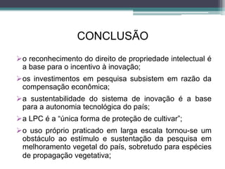 CONCLUSÃO
o reconhecimento do direito de propriedade intelectual é
a base para o incentivo à inovação;
os investimentos em pesquisa subsistem em razão da
compensação econômica;
a sustentabilidade do sistema de inovação é a base
para a autonomia tecnológica do país;
a LPC é a “única forma de proteção de cultivar”;
o uso próprio praticado em larga escala tornou-se um
obstáculo ao estímulo e sustentação da pesquisa em
melhoramento vegetal do país, sobretudo para espécies
de propagação vegetativa;
 