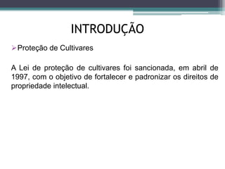 INTRODUÇÃO
Proteção de Cultivares
A Lei de proteção de cultivares foi sancionada, em abril de
1997, com o objetivo de fortalecer e padronizar os direitos de
propriedade intelectual.
 