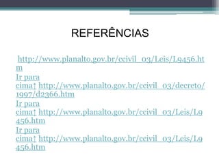 REFERÊNCIAS
http://www.planalto.gov.br/ccivil_03/Leis/L9456.ht
m
Ir para
cima↑ http://www.planalto.gov.br/ccivil_03/decreto/
1997/d2366.htm
Ir para
cima↑ http://www.planalto.gov.br/ccivil_03/Leis/L9
456.htm
Ir para
cima↑ http://www.planalto.gov.br/ccivil_03/Leis/L9
456.htm
 