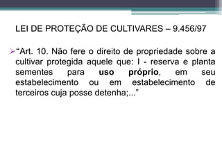LEI DE PROTEÇÃO DE CULTIVARES – 9.456/97
“Art. 10. Não fere o direito de propriedade sobre a
cultivar protegida aquele que: I - reserva e planta
sementes para uso próprio, em seu
estabelecimento ou em estabelecimento de
terceiros cuja posse detenha;...”
 