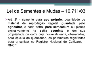 Lei de Sementes e Mudas – 10.711/03
Art. 2º - semente para uso próprio: quantidade de
material de reprodução vegetal guardada pelo
agricultor, a cada safra, para semeadura ou plantio
exclusivamente na safra seguinte e em sua
propriedade ou outra cuja posse detenha, observados,
para cálculo da quantidade, os parâmetros registrados
para a cultivar no Registro Nacional de Cultivares -
RNC;”
 