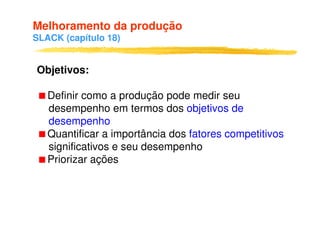 Melhoramento da produção
SLACK (capítulo 18)


Objetivos:

   Definir como a produção pode medir seu
   desempenho em termos dos objetivos de
   desempenho
   Quantificar a importância dos fatores competitivos
   significativos e seu desempenho
   Priorizar ações
 