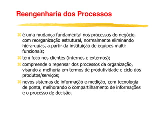 Reengenharia dos Processos

 é uma mudança fundamental nos processos do negócio,
 com reorganização estrutural, normalmente eliminando
 hierarquias, a partir da instituição de equipes multi-
 funcionais;
 tem foco nos clientes (internos e externos);
 compreende o repensar dos processos da organização,
 visando a melhoria em termos de produtividade e ciclo dos
 produtos/serviços;
 novos sistemas de informação e medição, com tecnologia
 de ponta, melhorando o compartilhamento de informações
 e o processo de decisão.
 