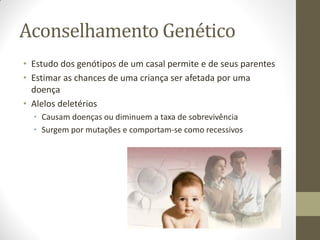 Aconselhamento Genético
• Estudo dos genótipos de um casal permite e de seus parentes
• Estimar as chances de uma criança ser afetada por uma
doença
• Alelos deletérios
• Causam doenças ou diminuem a taxa de sobrevivência
• Surgem por mutações e comportam-se como recessivos
 