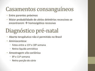 Casamentos consanguíneos
• Entre parentes próximos
• Maior probabilidade de alelos deletérios recessivos se
encontrarem  homozigótico recessivo
Diagnóstico pré-natal
• Aborto terapêutico não é permitido no Brasil
• Aminiocentese
• Fetos entre a 15º e 18º semana
• Retira líquido amniótico
• Amostragem vilo-coriônica
• 8º e 11º semana
• Retira porção do cório
 
