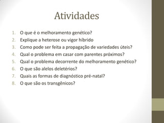 Atividades
1. O que é o melhoramento genético?
2. Explique a heterose ou vigor híbrido
3. Como pode ser feita a propagação de variedades úteis?
4. Qual o problema em casar com parentes próximos?
5. Qual o problema decorrente do melhoramento genético?
6. O que são alelos deletérios?
7. Quais as formas de diagnóstico pré-natal?
8. O que são os transgênicos?
 