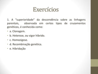 Exercícios
1. A “superioridade” da descendência sobre as linhagens
parentais, observada em certos tipos de cruzamentos
genéticos, é conhecida como:
• a. Clonagem.
• b. Heterose, ou vigor híbrido.
• c. Homozigose.
• d. Recombinação genética.
• e. Hibridação
 