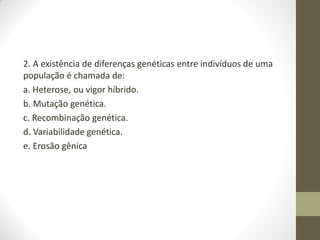 2. A existência de diferenças genéticas entre indivíduos de uma
população é chamada de:
a. Heterose, ou vigor híbrido.
b. Mutação genética.
c. Recombinação genética.
d. Variabilidade genética.
e. Erosão gênica
 