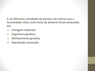 3. As diferentes variedades de plantas e de animais que a
humanidade utiliza como fonte de alimento foram produzidas
por
a) Clonagem molecular
b) Engenharia genética
c) Melhoramento genético
d) Reprodução assexuada
 
