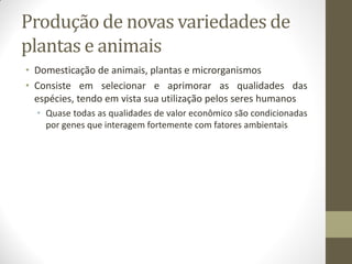 Produção de novas variedades de
plantas e animais
• Domesticação de animais, plantas e microrganismos
• Consiste em selecionar e aprimorar as qualidades das
espécies, tendo em vista sua utilização pelos seres humanos
• Quase todas as qualidades de valor econômico são condicionadas
por genes que interagem fortemente com fatores ambientais
 