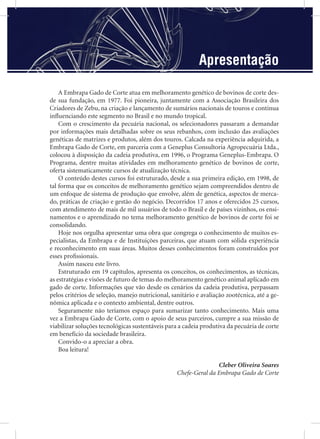 Apresentação
A Embrapa Gado de Corte atua em melhoramento genético de bovinos de corte des-
de sua fundação, em 1977. Foi pioneira, juntamente com a Associação Brasileira dos
Criadores de Zebu, na criação e lançamento de sumários nacionais de touros e continua
inﬂuenciando este segmento no Brasil e no mundo tropical.
Com o crescimento da pecuária nacional, os selecionadores passaram a demandar
por informações mais detalhadas sobre os seus rebanhos, com inclusão das avaliações
genéticas de matrizes e produtos, além dos touros. Calcada na experiência adquirida, a
Embrapa Gado de Corte, em parceria com a Geneplus Consultoria Agropecuária Ltda.,
colocou à disposição da cadeia produtiva, em 1996, o Programa Geneplus-Embrapa. O
Programa, dentre muitas atividades em melhoramento genético de bovinos de corte,
oferta sistematicamente cursos de atualização técnica.
O conteúdo destes cursos foi estruturado, desde a sua primeira edição, em 1998, de
tal forma que os conceitos de melhoramento genético sejam compreendidos dentro de
um enfoque de sistema de produção que envolve, além de genética, aspectos de merca-
do, práticas de criação e gestão do negócio. Decorridos 17 anos e oferecidos 25 cursos,
com atendimento de mais de mil usuários de todo o Brasil e de países vizinhos, os ensi-
namentos e o aprendizado no tema melhoramento genético de bovinos de corte foi se
consolidando.
Hoje nos orgulha apresentar uma obra que congrega o conhecimento de muitos es-
pecialistas, da Embrapa e de Instituições parceiras, que atuam com sólida experiência
e reconhecimento em suas áreas. Muitos desses conhecimentos foram construídos por
esses proﬁssionais.
Assim nasceu este livro.
Estruturado em 19 capítulos, apresenta os conceitos, os conhecimentos, as técnicas,
as estratégias e visões de futuro de temas do melhoramento genético animal aplicado em
gado de corte. Informações que vão desde os cenários da cadeia produtiva, perpassam
pelos critérios de seleção, manejo nutricional, sanitário e avaliação zootécnica, até a ge-
nômica aplicada e o contexto ambiental, dentre outros.
Seguramente não teríamos espaço para sumarizar tanto conhecimento. Mais uma
vez a Embrapa Gado de Corte, com o apoio de seus parceiros, cumpre a sua missão de
viabilizar soluções tecnológicas sustentáveis para a cadeia produtiva da pecuária de corte
em benefício da sociedade brasileira.
Convido-o a apreciar a obra.
Boa leitura!
Cleber Oliveira Soares
Chefe-Geral da Embrapa Gado de Corte
 