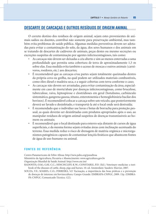 85CAPÍTULO 7 • Manejo Sanitário do Rebanho
DESCARTE DE CARCAÇAS E OUTROS RESÍDUOS DE ORIGEM ANIMAL
O correto destino dos resíduos de origem animal, sejam estes provenientes de ani-
mais sadios ou doentes, contribui não somente para preservação ambiental, mas tam-
bém evita problemas de saúde pública. Algumas medidas preventivas devem ser adota-
das para evitar a contaminação do solo, da água, dos seres humanos e dos animais em
se tratando de descartes de cadáveres de animais, peças destes ou mesmo secreções ou
excreções suspeitas de contaminação por agentes infectocontagiosos, tais como:
• As carcaças não devem ser deixadas a céu aberto e sim ao menos enterradas a uma
profundidade que permita uma cobertura de terra de aproximadamente 1,5 m
sobre elas. Essa medida evita também o acesso de moscas e outros animais (carní-
voros, roedores, etc.) aos descartes;
• É recomendável que as carcaças e/ou partes sejam totalmente queimadas dentro
da própria cova ou grelha, na qual podem ser utilizados materiais combustíveis,
como óleo diesel e madeira seca, e a seguir cobertas com terra conforme o caso;
• As carcaças não devem ser arrastadas, para evitar contaminação da área, especial-
mente em caso de morte/abate por doenças infectocontagiosas, como brucelose,
tuberculose, raiva, leptospirose e clostridioses em geral (botulismo, carbúnculo
sintomático,gangrena gasosa,tétano,enterotoxemia e hemoglobinúria bacilar dos
bovinos). É recomendável colocar a carcaça sobre um veículo, que posteriormente
deverá ser lavado e desinfetado, e transportá-la até o local onde será destruída;
• É recomendado que o indivíduo use luvas e botas de borracha para proteção pes-
soal, as quais deverão ser desinfetadas com produtos apropriados após o uso, ao
manipular resíduos de origem animal suspeitos de doenças transmissíveis ao ho-
mem ou animais;
• É recomendável que o local destinado para enterro seja distante de cursos de água
superﬁciais, e da mesma forma sejam evitadas áreas com inclinação acentuada do
terreno. Essa medida reduz o risco de drenagem de matéria orgânica e microrga-
nismos patogênicos capazes de contaminar lençóis freáticos que abastecem fontes
de água de uso humano ou animal.
FONTES DE REFERÊNCIA
Centro Panamericano de Febre Aftosa: http://new.paho.org/panaftosa
Ministério da Agricultura, Pecuária e Abastecimento: www.agricultura.gov.br
Organização Mundial de Saúde Animal: http://www.oie.int/
RADOSTIS, O.M.; GAY, C.C.; HINCHCLIFF, K.W.; CONSTABLE, P.D. (Ed.). Veterinary medicine: a text-
book of the diseases of cattle, sheep, pigs and horses. 10. ed. Amsterdam: Sauders: Elsevier, 2007.
SOUZA, V.F.; SOARES, C.O.; FERREIRA, S.F. Vacinação, a importância das boas práticas e a prevenção
de doenças de interesse em bovinocultura. Campo Grande: EMBRAPA-CNPGC, 2009. 15p. (EMBRA-
PA-CNPGC. Comunicado Técnico, 122).
 