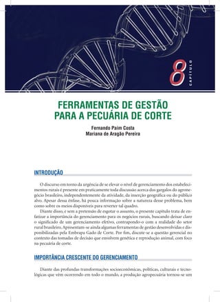 FERRAMENTAS DE GESTÃO
PARA A PECUÁRIA DE CORTE
Fernando Paim Costa
Mariana de Aragão Pereira
8
CAPÍTULO
8
INTRODUÇÃO
O discurso em torno da urgência de se elevar o nível de gerenciamento dos estabeleci-
mentos rurais é presente em praticamente toda discussão acerca dos gargalos do agrone-
gócio brasileiro, independentemente da atividade, da inserção geográﬁca ou do público
alvo. Apesar dessa ênfase, há pouca informação sobre a natureza desse problema, bem
como sobre os meios disponíveis para reverter tal quadro.
Diante disso, e sem a pretensão de esgotar o assunto, o presente capítulo trata de en-
fatizar a importância do gerenciamento para os negócios rurais, buscando deixar claro
o signiﬁcado de um gerenciamento efetivo, contrapondo-o com a realidade do setor
rural brasileiro.Apresentam-se ainda algumas ferramentas de gestão desenvolvidas e dis-
ponibilizadas pela Embrapa Gado de Corte. Por ﬁm, discute-se a questão gerencial no
contexto das tomadas de decisão que envolvem genética e reprodução animal, com foco
na pecuária de corte.
IMPORTÂNCIA CRESCENTE DO GERENCIAMENTO
Diante das profundas transformações socioeconômicas, políticas, culturais e tecno-
lógicas que vêm ocorrendo em todo o mundo, a produção agropecuária tornou-se um
 