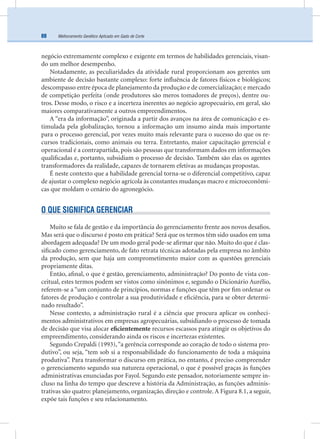 Melhoramento Genético Aplicado em Gado de Corte88
negócio extremamente complexo e exigente em termos de habilidades gerenciais, visan-
do um melhor desempenho.
Notadamente, as peculiaridades da atividade rural proporcionam aos gerentes um
ambiente de decisão bastante complexo: forte inﬂuência de fatores físicos e biológicos;
descompasso entre época de planejamento da produção e de comercialização; e mercado
de competição perfeita (onde produtores são meros tomadores de preços), dentre ou-
tros. Desse modo, o risco e a incerteza inerentes ao negócio agropecuário, em geral, são
maiores comparativamente a outros empreendimentos.
A “era da informação”, originada a partir dos avanços na área de comunicação e es-
timulada pela globalização, tornou a informação um insumo ainda mais importante
para o processo gerencial, por vezes muito mais relevante para o sucesso do que os re-
cursos tradicionais, como animais ou terra. Entretanto, maior capacitação gerencial e
operacional é a contrapartida, pois são pessoas que transformam dados em informações
qualiﬁcadas e, portanto, subsidiam o processo de decisão. Também são elas os agentes
transformadores da realidade, capazes de tornarem efetivas as mudanças propostas.
É neste contexto que a habilidade gerencial torna-se o diferencial competitivo, capaz
de ajustar o complexo negócio agrícola às constantes mudanças macro e microeconômi-
cas que moldam o cenário do agronegócio.
O QUE SIGNIFICA GERENCIAR
Muito se fala de gestão e da importância do gerenciamento frente aos novos desaﬁos.
Mas será que o discurso é posto em prática? Será que os termos têm sido usados em uma
abordagem adequada? De um modo geral pode-se aﬁrmar que não. Muito do que é clas-
siﬁcado como gerenciamento, de fato retrata técnicas adotadas pela empresa no âmbito
da produção, sem que haja um comprometimento maior com as questões gerenciais
propriamente ditas.
Então, aﬁnal, o que é gestão, gerenciamento, administração? Do ponto de vista con-
ceitual, estes termos podem ser vistos como sinônimos e, segundo o Dicionário Aurélio,
referem-se a “um conjunto de princípios, normas e funções que têm por ﬁm ordenar os
fatores de produção e controlar a sua produtividade e eﬁciência, para se obter determi-
nado resultado”.
Nesse contexto, a administração rural é a ciência que procura aplicar os conheci-
mentos administrativos em empresas agropecuárias, subsidiando o processo de tomada
de decisão que visa alocar eﬁcientemente recursos escassos para atingir os objetivos do
empreendimento, considerando ainda os riscos e incertezas existentes.
Segundo Crepaldi (1993),“a gerência corresponde ao coração de todo o sistema pro-
dutivo”, ou seja, “tem sob si a responsabilidade do funcionamento de toda a máquina
produtiva”. Para transformar o discurso em prática, no entanto, é preciso compreender
o gerenciamento segundo sua natureza operacional, o que é possível graças às funções
administrativas enunciadas por Fayol. Segundo este pensador, notoriamente sempre in-
cluso na linha do tempo que descreve a história da Administração, as funções adminis-
trativas são quatro: planejamento, organização, direção e controle. A Figura 8.1, a seguir,
expõe tais funções e seu relacionamento.
 