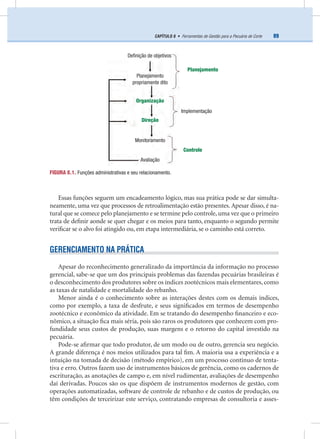 89CAPÍTULO 8 • Ferramentas de Gestão para a Pecuária de Corte
Essas funções seguem um encadeamento lógico, mas sua prática pode se dar simulta-
neamente, uma vez que processos de retroalimentação estão presentes. Apesar disso, é na-
tural que se comece pelo planejamento e se termine pelo controle, uma vez que o primeiro
trata de deﬁnir aonde se quer chegar e os meios para tanto, enquanto o segundo permite
veriﬁcar se o alvo foi atingido ou, em etapa intermediária, se o caminho está correto.
GERENCIAMENTO NA PRÁTICA
Apesar do reconhecimento generalizado da importância da informação no processo
gerencial, sabe-se que um dos principais problemas das fazendas pecuárias brasileiras é
o desconhecimento dos produtores sobre os índices zootécnicos mais elementares, como
as taxas de natalidade e mortalidade do rebanho.
Menor ainda é o conhecimento sobre as interações destes com os demais índices,
como por exemplo, a taxa de desfrute, e seus signiﬁcados em termos de desempenho
zootécnico e econômico da atividade. Em se tratando do desempenho ﬁnanceiro e eco-
nômico, a situação ﬁca mais séria, pois são raros os produtores que conhecem com pro-
fundidade seus custos de produção, suas margens e o retorno do capital investido na
pecuária.
Pode-se aﬁrmar que todo produtor, de um modo ou de outro, gerencia seu negócio.
A grande diferença é nos meios utilizados para tal ﬁm. A maioria usa a experiência e a
intuição na tomada de decisão (método empírico), em um processo contínuo de tenta-
tiva e erro. Outros fazem uso de instrumentos básicos de gerência, como os cadernos de
escrituração, as anotações de campo e, em nível rudimentar, avaliações de desempenho
daí derivadas. Poucos são os que dispõem de instrumentos modernos de gestão, com
operações automatizadas, software de controle de rebanho e de custos de produção, ou
têm condições de terceirizar este serviço, contratando empresas de consultoria e asses-
FIGURA 8.1. Funções administrativas e seu relacionamento.
Deﬁnição de objetivos
Planejamento
propriamente dito
Organização
Planejamento
Direção
Implementação
Monitoramento
Avaliação
Controle
 