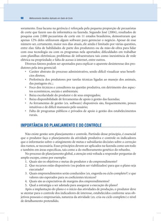 Melhoramento Genético Aplicado em Gado de Corte90
soramento. Essa lacuna na gerência é reforçada pela pequena proporção de pecuaristas
de corte que fazem uso da informática na fazenda. Segundo José (2004), resultados de
pesquisa com 2.000 pecuaristas de corte em 11 estados brasileiros, demostraram que
apenas 12% deles utilizavam algum software para gerenciar o negócio. Apesar de esse
número ser, certamente, maior nos dias atuais, ele ainda é limitado por várias questões,
entre elas: falta de habilidades de parte dos produtores ou da mão-de-obra para lidar
com essa tecnologia ou com os programas nela aportados; diﬁculdades em trabalhar
com planilhas eletrônicas; problemas de infraestrutura tais como inexistência de rede
elétrica na propriedade; e falta de acesso à internet, entre outros.
Diversos fatores podem ser apontados para explicar o aparente desinteresse dos pro-
dutores pela área gerencial:
• Caráter abstrato do processo administrativo, sendo difícil visualizar seus benefí-
cios diretos;
• Preferência dos produtores por tarefas técnicas ligadas ao manejo dos animais,
das pastagens etc.;
• Foco dos técnicos e consultores na questão produtiva, em detrimento dos aspec-
tos econômicos, sociais e ambientais;
• Baixa escolaridade do produtor e de seus empregados;
• Baixa disponibilidade de ferramentas de apoio à gestão das fazendas;
• As ferramentas de gestão (ex. software) disponíveis são, frequentemente, pouco
intuitivas e de difícil manuseio pelo usuário;
• Falta de programas públicos e privados de apoio à gestão dos estabelecimentos
rurais.
IMPORTÂNCIA DO PLANEJAMENTO E DO CONTROLE
Não existe gestão sem planejamento e controle. Partindo desse princípio, é essencial
que o produtor faça o planejamento da atividade produtiva e controle os indicadores
que o informarão sobre o atingimento de metas e subsidiarão decisões sobre a correção
dos rumos, se necessária. Esses princípios devem ser aplicados na fazenda como um todo
e também em áreas especíﬁcas, tais como a do melhoramento genético do rebanho.
No processo de planejamento global, a atenção está voltada a responder perguntas de
amplo escopo, como por exemplo:
1. Quais são os objetivos e metas do produtor e do empreendimento?
2. Que recursos estão disponíveis (ou podem ser viabilizados) para que o plano seja
executado?
3. Quais empreendimentos serão conduzidos (ex. engorda ou ciclo completo?) e que
valores são esperados para os coeﬁcientes técnicos?
4. Quais são as expectativas de margens dos empreendimentos?
5. Qual a estratégia a ser adotada para assegurar a execução do plano?
Após a implantação do plano e o início das atividades de produção, o produtor deve
se atentar para o controle dos indicadores de interesse, estabelecidos conforme seus ob-
jetivos pessoais e empresariais, natureza da atividade (ex. cria ou ciclo completo) e nível
de detalhamento pretendido.
 
