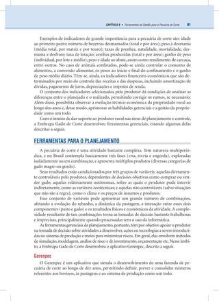 91CAPÍTULO 8 • Ferramentas de Gestão para a Pecuária de Corte
Exemplos de indicadores de grande importância para a pecuária de corte são: idade
ao primeiro parto; número de bezerros desmamados (total e por área); peso à desmama
(média total, por matriz e por touro); taxas de prenhez, natalidade, mortalidade, des-
mama e desfrute; taxa de lotação; arrobas produzidas (total e por área); ganho de peso
(individual, por lote e médio); peso e idade ao abate, assim como rendimento de carcaça,
entre outros. No caso de animais conﬁnados, pode-se ainda controlar o consumo de
alimentos, a conversão alimentar, os pesos ao início e ﬁnal do conﬁnamento e o ganho
de peso médio diário. Têm-se, ainda, os indicadores ﬁnanceiro-econômicos que são de-
terminados por meio do controle das receitas e das despesas, incluindo amortização de
dívidas, pagamento de juros, depreciações e imposto de renda.
O conjunto dos indicadores selecionados pelo produtor dá condições de analisar as
diferenças entre o planejado e o realizado, permitindo corrigir os rumos, se necessário.
Além disso, possibilita observar a evolução técnico-econômica da propriedade rural ao
longo dos anos e, desse modo, aprimorar as habilidades gerenciais e a gestão da proprie-
dade como um todo.
Com o intuito de dar suporte ao produtor rural nas áreas de planejamento e controle,
a Embrapa Gado de Corte desenvolveu ferramentas gerenciais, estando algumas delas
descritas a seguir.
FERRAMENTAS PARA O PLANEJAMENTO
A pecuária de corte é uma atividade bastante complexa. Tem natureza multiperió-
dica, e no Brasil contempla basicamente três fases (cria, recria e engorda), exploradas
isoladamente ou em combinação, e apresenta múltiplos produtos (diversas categorias de
gado magro ou gordo).
Seus resultados estão condicionados por três grupos de variáveis: aquelas diretamen-
te controláveis pelo produtor, dependentes de decisões objetivas como comprar ou ven-
der gado; aquelas relativamente autônomas, sobre as quais o produtor pode intervir
indiretamente, como as variáveis zootécnicas; e aquelas não controláveis (salvo situações
que não são a regra), como o clima e os preços de insumos e produtos.
Esse conjunto de variáveis pode apresentar um grande número de combinações,
afetando a evolução do rebanho, a dinâmica da pastagem, a interação entre esses dois
componentes (pasto e gado) e os resultados físicos e econômicos da atividade.A comple-
xidade resultante de tais combinações torna as tomadas de decisão bastante trabalhosas
e imprecisas, principalmente quando processadas sem o uso da informática.
As ferramentas gerenciais de planejamento,portanto,têm por objetivo apoiar o produtor
na tomada de decisão sobre atividades a desenvolver,ações ou tecnologias a serem introduzi-
das no sistema de produção e meios para minimizar riscos.Em geral,elas envolvem métodos
de simulação,modelagem,análise de risco e de investimento,orçamentação etc.Nesse âmbi-
to, a Embrapa Gado de Corte desenvolveu o aplicativo Gerenpec, descrito a seguir.
Gerenpec
O Gerenpec é um aplicativo que simula o desenvolvimento de uma fazenda de pe-
cuária de corte ao longo de dez anos, permitindo deﬁnir, prever e consolidar números
referentes aos bovinos, às pastagens e ao sistema de produção como um todo.
 