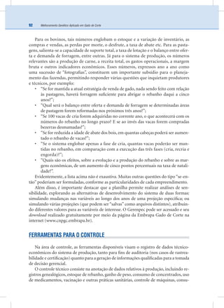 Melhoramento Genético Aplicado em Gado de Corte92
Para os bovinos, tais números englobam o estoque e a variação de inventário, as
compras e vendas, as perdas por morte, o desfrute, a taxa de abate etc. Para as pasta-
gens, salienta-se a capacidade de suporte total, a taxa de lotação e o balanço entre ofer-
ta e demanda de forragem, entre outras. Já para o sistema de produção, os números
relevantes são a produção de carne, a receita total, os gastos operacionais, a margem
bruta e outros indicadores econômicos. Esses números, expressos ano a ano como
uma sucessão de “fotograﬁas”, constituem um importante subsídio para o planeja-
mento das fazendas, permitindo responder várias questões que inquietam produtores
e técnicos, por exemplo:
• “Se for mantida a atual estratégia de venda de gado, nada sendo feito com relação
às pastagens, haverá forragem suﬁciente para abrigar o rebanho daqui a cinco
anos?”;
• “Qual será o balanço entre oferta e demanda de forragem se determinadas áreas
de pastagem forem reformadas nos próximos três anos?”;
• “Se 100 vacas de cria forem adquiridas no corrente ano, o que acontecerá com os
números do rebanho no longo prazo? E se ao invés das vacas forem compradas
bezerras desmamadas?”;
• “Se for reduzida a idade de abate dos bois, em quantas cabeças poderá ser aumen-
tado o rebanho de vacas?”;
• “Se o sistema englobar apenas a fase de cria, quantas vacas poderão ser man-
tidas no rebanho, em comparação com a execução das três fases (cria, recria e
engorda)?”;
• “Quais são os efeitos, sobre a evolução e a produção do rebanho e sobre as mar-
gens econômicas, de um aumento de cinco pontos percentuais na taxa de natali-
dade?”.
Evidentemente, a lista acima não é exaustiva. Muitas outras questões do tipo “se-en-
tão” poderiam ser formuladas, conforme as particularidades de cada empreendimento.
Além disso, é importante destacar que a planilha permite realizar análises de sen-
sibilidade, explorando as alternativas de desenvolvimento do sistema de duas formas:
simulando mudanças nas variáveis ao longo dos anos de uma projeção especíﬁca; ou
simulando várias projeções (que podem ser “salvas” como arquivos distintos), atribuin-
do diferentes valores para as variáveis de interesse. O Gerenpec pode ser acessado e seu
download realizado gratuitamente por meio da página da Embrapa Gado de Corte na
internet (www.cnpgc.embrapa.br).
FERRAMENTAS PARA O CONTROLE
Na área de controle, as ferramentas disponíveis visam o registro de dados técnico-
econômicos do sistema de produção, tanto para ﬁns de auditoria (nos casos de rastrea-
bilidade e certiﬁcação) quanto para a geração de informações qualiﬁcadas para a tomada
de decisão gerencial.
O controle técnico consiste na anotação de dados relativos à produção, incluindo re-
gistros genealógicos, estoque de rebanho, ganho de peso, consumo de concentrados, uso
de medicamentos, vacinação e outras práticas sanitárias, controle de máquinas, consu-
 