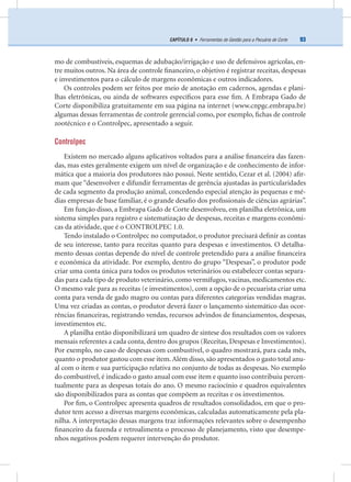 93CAPÍTULO 8 • Ferramentas de Gestão para a Pecuária de Corte
mo de combustíveis, esquemas de adubação/irrigação e uso de defensivos agrícolas, en-
tre muitos outros. Na área de controle ﬁnanceiro, o objetivo é registrar receitas, despesas
e investimentos para o cálculo de margens econômicas e outros indicadores.
Os controles podem ser feitos por meio de anotação em cadernos, agendas e plani-
lhas eletrônicas, ou ainda de softwares especíﬁcos para esse ﬁm. A Embrapa Gado de
Corte disponibiliza gratuitamente em sua página na internet (www.cnpgc.embrapa.br)
algumas dessas ferramentas de controle gerencial como, por exemplo, ﬁchas de controle
zootécnico e o Controlpec, apresentado a seguir.
Controlpec
Existem no mercado alguns aplicativos voltados para a análise ﬁnanceira das fazen-
das, mas estes geralmente exigem um nível de organização e de conhecimento de infor-
mática que a maioria dos produtores não possui. Neste sentido, Cezar et al. (2004) aﬁr-
mam que “desenvolver e difundir ferramentas de gerência ajustadas às particularidades
de cada segmento da produção animal, concedendo especial atenção às pequenas e mé-
dias empresas de base familiar, é o grande desaﬁo dos proﬁssionais de ciências agrárias”.
Em função disso, a Embrapa Gado de Corte desenvolveu, em planilha eletrônica, um
sistema simples para registro e sistematização de despesas, receitas e margens econômi-
cas da atividade, que é o CONTROLPEC 1.0.
Tendo instalado o Controlpec no computador, o produtor precisará deﬁnir as contas
de seu interesse, tanto para receitas quanto para despesas e investimentos. O detalha-
mento dessas contas depende do nível de controle pretendido para a análise ﬁnanceira
e econômica da atividade. Por exemplo, dentro do grupo “Despesas”, o produtor pode
criar uma conta única para todos os produtos veterinários ou estabelecer contas separa-
das para cada tipo de produto veterinário, como vermífugos, vacinas, medicamentos etc.
O mesmo vale para as receitas (e investimentos), com a opção de o pecuarista criar uma
conta para venda de gado magro ou contas para diferentes categorias vendidas magras.
Uma vez criadas as contas, o produtor deverá fazer o lançamento sistemático das ocor-
rências ﬁnanceiras, registrando vendas, recursos advindos de ﬁnanciamentos, despesas,
investimentos etc.
A planilha então disponibilizará um quadro de síntese dos resultados com os valores
mensais referentes a cada conta, dentro dos grupos (Receitas, Despesas e Investimentos).
Por exemplo, no caso de despesas com combustível, o quadro mostrará, para cada mês,
quanto o produtor gastou com esse item.Além disso, são apresentados o gasto total anu-
al com o item e sua participação relativa no conjunto de todas as despesas. No exemplo
do combustível, é indicado o gasto anual com esse item e quanto isso contribuiu percen-
tualmente para as despesas totais do ano. O mesmo raciocínio e quadros equivalentes
são disponibilizados para as contas que compõem as receitas e os investimentos.
Por ﬁm, o Controlpec apresenta quadros de resultados consolidados, em que o pro-
dutor tem acesso a diversas margens econômicas, calculadas automaticamente pela pla-
nilha. A interpretação dessas margens traz informações relevantes sobre o desempenho
ﬁnanceiro da fazenda e retroalimenta o processo de planejamento, visto que desempe-
nhos negativos podem requerer intervenção do produtor.
 