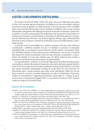 Melhoramento Genético Aplicado em Gado de Corte94
A GESTÃO E O MELHORAMENTO GENÉTICO ANIMAL
No Prefácio da obra de Weller (1994), este autor narra que, folheando meia dúzia
de livros de economia agrícola disponíveis na biblioteca de sua universidade, nenhum
menciona as áreas de genética ou melhoramento. Com raras exceções como o trabalho
desse autor, é possível aﬁrmar que o inverso também é verdadeiro, uma vez que as obras
relacionadas com genética têm dado pouca atenção às questões econômicas. Apesar des-
se quadro, é crescente a preocupação dos melhoristas com tais questões, destacando-se o
interesse por mensurar economicamente os benefícios de diferenças genéticas e progra-
mas de melhoramento. Portanto, vale destacar algumas diretrizes que, ordinariamente,
deveriam nortear avaliações econômicas envolvendo as áreas de melhoramento e repro-
dução animal.
A primeira trata da necessidade de se realizar avaliações sob uma visão sistêmica,
considerando o ambiente completo em que a tecnologia ou processo é empregado.
Exempliﬁcando, ao se comparar economicamente monta natural e inseminação artiﬁ-
cial, não basta examinar o custo desses processos isoladamente, uma vez que os mesmos
têm impacto no sistema de produção como um todo, afetando a composição e o quan-
titativo do rebanho. E é essa visão sistêmica que, em última instância, deve nortear o
processo de tomada de decisão do produtor ou empreendedor.
Um segundo ponto a enfatizar é o caráter de longo prazo do melhoramento genético,
e dos próprios sistemas de produção de gado de corte, particularmente quando incluem
a fase de cria. Isso requer levar em conta a“preferência temporal pelo dinheiro”, de forma
que valores monetários distribuídos ao longo do tempo (ﬂuxo de caixa) precisam ser
descontados para o tempo presente, para então serem adicionados. Sobre isso, há um
farto arsenal de conceitos e métodos disponíveis em obras de Matemática Financeira,
Análise de Investimentos e Engenharia Econômica, destacando-se o cálculo de parâ-
metros como o valor presente líquido (VPL) e a taxa interna de retorno (TIR), bastante
usados no campo da Economia Rural.
FONTES DE REFERÊNCIA
AMARAL, T.B.; COSTA, F.P.; CORRÊA, E.S. Touros melhoradores ou inseminação artiﬁcial? Um exercício
de avaliação econômica por meio de simulação. In: CURSO DE ANDROLOGIA EM BOVINOS, 2005,
Campo Grande, MS. Apostila didática. Campo Grande, MS: Embrapa Gado de Corte, 2005. p. 123-135.
BLANK, L.T.; TARQUIN, A.J. Engenharia Econômica. São Paulo: Mcgraw-Hill, 2008. 780 p.
CEZAR, I.M. A participatory knowledge information system for beef farmers – a case applied to the state of
Mato Grosso do Sul, Brazil. Edinburg: University of Edinburg, 1999. 324 f. Tese de Doutorado.
CEZAR, I.M.; COSTA, F.P.; PEREIRA, M.A. Perspectivas de gestão em sistemas de produção animal: desa-
ﬁos a vencer diante dos novos paradigmas. In: REUNIÃO ANUAL DA SOCIEDADE BRASILEIRA DE
ZOOTECNIA, 41., 2004, Campo Grande. Anais... Campo Grande: SBZ, 2004. p. 545-554.
CHIAVENATO, I. Introdução à teoria geral da administração. São Paulo: Makron, 1998. 673 p.
CORRÊA, E.S.; COSTA, F.P.; AMARAL, T.B.; CEZAR, I.M. Fichas de controle zootécnico de bovinos de corte.
Campo Grande: Embrapa Gado de Corte, 2002. 30 p. (Documentos-Embrapa Gado de Corte, 132).
COSTA, F.P.; CORRÊA, E.S. Controlpec 1.0: controle ﬁnanceiro simpliﬁcado para a fazenda de pecuária de
corte. Campo Grande, MS: Embrapa Gado de Corte, 2006. 23 p. Acompanha 1 CD-ROM. (Embrapa
Gado de Corte. Documentos, 162).
 