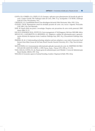95CAPÍTULO 8 • Ferramentas de Gestão para a Pecuária de Corte
COSTA, F.P.; CORRÊA, E.S.; FEIJÓ, G.L.D. Gerenpec: aplicativo para planejamento da fazenda de gado de
corte. Campo Grande, MS: Embrapa Gado de Corte, 2004. 33 p. Acompanha 1 CD-ROM. (Embrapa
Gado de Corte. Documentos, 143).
CREPALDI, S.A. Contabilidade Rural: Uma abordagem decisorial. Belo Horizonte: Atlas, 1993. 219 p.
GUEDES, T.M.M. Planejamento anual da atividade pecuária de corte: cria, recria e engorda. Piracicaba:
USP, 1989. 115p. Tese Mestrado.
JOSÉ, M. Brasil ainda usa pouco a tecnologia. Pesquisa com pecuaristas de corte revela potencial. DBO
março 2004, 23: 12.
KAY, R.D.; EDWARDS, W.M.; DUFFY, P.A. Farm management. 6th
.Ed.Singapore: McGraw-Hill.2008. 468 p.
MELLO, H.C.; LAZZAROTTO, J.J.; ROESSING, A.C. Registros e análises de informações para o gerencia-
mento eﬁciente de empresas rurais. Londrina: Embrapa Soja, 2003. 36 p. (Documentos-Embrapa Soja,
220).
PEREIRA, M. de A. Understanding technology adoption and non-adoption: a case study of innovative beef
farmers from Mato Grosso do Sul State, Brazil. Lincoln: Lincoln University, 2011. 334p. Tese de douto-
rado.
SILVA JUNIOR, A.G. Gerenciamento informatizado aplicado à pecuária de corte. In: SIMPÓSIO DE PRO-
DUÇÃO DE GADO DE CORTE, 1, 1999, Viçosa. Anais... Viçosa: UFV, 1999. p. 271-278.
VALE, S.M.L.R.; COSTA, F.A. da. Noções gerais de administração rural. Módulo 1. Curso de Administração
Rural. Brasília: ABEAS, 1997. 36 p.
WELLER, J.I. Economic aspects of animal breeding. London: Chapman & Hall, 1994. 244 p.
 
