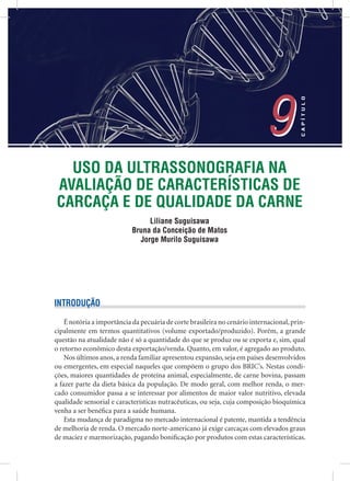 USO DA ULTRASSONOGRAFIA NA
AVALIAÇÃO DE CARACTERÍSTICAS DE
CARCAÇA E DE QUALIDADE DA CARNE
Liliane Suguisawa
Bruna da Conceição de Matos
Jorge Murilo Suguisawa
9
CAPÍTULO
9
INTRODUÇÃO
É notória a importância da pecuária de corte brasileira no cenário internacional,prin-
cipalmente em termos quantitativos (volume exportado/produzido). Porém, a grande
questão na atualidade não é só a quantidade do que se produz ou se exporta e, sim, qual
o retorno econômico desta exportação/venda. Quanto, em valor, é agregado ao produto.
Nos últimos anos, a renda familiar apresentou expansão, seja em países desenvolvidos
ou emergentes, em especial naqueles que compõem o grupo dos BRIC’s. Nestas condi-
ções, maiores quantidades de proteína animal, especialmente, de carne bovina, passam
a fazer parte da dieta básica da população. De modo geral, com melhor renda, o mer-
cado consumidor passa a se interessar por alimentos de maior valor nutritivo, elevada
qualidade sensorial e características nutracêuticas, ou seja, cuja composição bioquímica
venha a ser benéﬁca para a saúde humana.
Esta mudança de paradigma no mercado internacional é patente, mantida a tendência
de melhoria de renda. O mercado norte-americano já exige carcaças com elevados graus
de maciez e marmorização, pagando boniﬁcação por produtos com estas características.
 