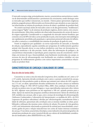 Melhoramento Genético Aplicado em Gado de Corte98
O mercado europeu exige, principalmente,maciez, características nutracêuticas e ausên-
cia de determinados medicamentos e promotores de crescimento, sendo destaque entre
os mercados que melhor remuneram, no mundo . Outros países apresentam exigências
próprias, pagando preços diferenciados aos fornecedores que atendem as suas expectati-
vas relacionadas ao sistema de produção, técnicas de abate e qualidade do produto ﬁnal.
No cenário nacional, nichos de mercados como os de alta gastronomia,“steakhouses”,
carnes magras/“lights”ou de sistemas de produção orgânica, dentre outros, vem crescen-
do sensivelmente. Além disto, também são observados lançamentos de carnes de marca e
de origem registrada. Considerando-se a magnitude do mercado interno brasileiro, que
consome cerca de 80% de toda a carne produzida no país, estas inovações mercadológicas
são rapidamente percebidas pela população e apresentam potencial relevante de inﬂuên-
cia sobre a natureza e a rentabilidade dos sistemas de produção de gado de corte.
Frente às exigências por qualidade e às novas expectativas de mercado, as fazendas
de seleção, especialmente aquelas assistidas por programas de melhoramento genético
animal, têm buscado elevar os seus índices produtivos com base em ferramentas tec-
nológicas modernas e de alta precisão. Assim, além das informações de pedigree e de
características relacionadas à reprodução, pesos corporais, taxas de crescimento e de bi-
ótipo, em termos de raça e funcionalidade, mais facilmente monitoradas em campo, os
recursos da área de ultrassonograﬁa vem facilitando aos criadores trabalhar em seus
programas de melhoramento genético com outras importantes características relacio-
nadas ao produto ﬁnal.
CARACTERÍSTICAS DE CARCAÇA E QUALIDADE DE CARNE
Área de olho de lombo (AOL)
Caracteriza-se como a área do músculo Longissimus dorsi, medida em cm2
, entre a 12a
e 13a
costela. Apresenta elevada correlação com o peso e a porção comestível da carcaça.
Do ponto de vista produtivo, pode-se aﬁrmar que animais com valores de AOL superio-
res a 75 cm2
, ao abate, apresentam elevados rendimentos de cortes cárneos na indústria
frigoríﬁca (Hoge, D. 1982 APUD Luchiari Filho, 2000). Esta condição é facilmente ob-
servada na prática uma vez que linhagens e raças especializadas expressam altos valores
de AOL, algumas vezes próximos ou até superiores a 100 cm2
, quando prontos para o
abate. Apesar da maioria das pesquisas cientíﬁcas demonstrarem valores de referência de
AOL medidos nas carcaças, sabe-se que, com o avanço da tecnologia de ultrassonograﬁa
(Softwares Credenciados e Laboratório de Interpretação), as medidas de AOL e de EGS
(espessura de gordura subcutânea) aferidas por ultrassonograﬁa, normalmente feitas a
idade de sobreano, apresentam alta correlação com as mesmas medidas ao abate, possi-
bilitando a utilização das mesmas como critérios de seleção. Do ponto de vista genético,
a AOL está intimamente relacionada ao potencial do animal para musculosidade, cresci-
mento, ganho de peso e relação músculo/osso nos cortes de maior interesse econômico
da carcaça. O uso desta característica fenotípica como indicativo do potencial genético do
animal para produção de carne é possível devido aos valores de herdabilidade considera-
dos de moderados a altos (BERTRAND et al., 2001).
 