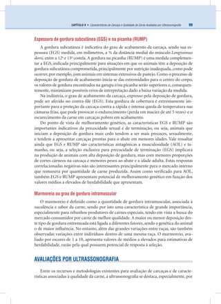 99CAPÍTULO 9 • Características de Carcaça e Qualidade da Carne Avaliadas por Ultrassonograﬁa
Espessura de gordura subcutânea (EGS) e na picanha (RUMP)
A gordura subcutânea é indicativa do grau de acabamento da carcaça, sendo sua es-
pessura (EGS) medida, em milímetros, a ¾ da distância medial do músculo Longissimus
dorsi, entre a 12a
e 13a
costela. A gordura na picanha (RUMP) é uma medida complemen-
tar a EGS, indicada principalmente para situações em que os animais têm a deposição de
gordura subcutânea comprometida, principalmente por nutrição inadequada, como pode
ocorrer, por exemplo, com animais em sistemas extensivos de pastejo. Como o processo de
deposição de gordura de acabamento inicia-se das extremidades para o centro do corpo,
os valores de gordura encontrados na garupa e/ou picanha serão superiores e, consequen-
temente, minimizam possíveis erros de interpretação dado a baixa variação da medida.
Na indústria, o grau de acabamento da carcaça, expresso pela deposição de gordura,
pode ser aferido no contra-ﬁlé (EGS). Esta gordura de cobertura é extremamente im-
portante para a proteção da carcaça contra a rápida e intensa queda de temperatura nas
câmaras frias, que pode provocar o endurecimento (perda em maciez de até 5 vezes) e o
escurecimento da carne em carcaças pobres em acabamento.
Do ponto de vista de melhoramento genético, as características EGS e RUMP são
importantes indicativos da precocidade sexual e de terminação, ou seja, animais que
iniciam a deposição de gordura mais cedo tendem a ser mais precoces, sexualmente,
e tendem a apresentar carcaças prontas para o abate em menores idades. Vale ressaltar
ainda que EGS e RUMP são características antagônicas a musculosidade (AOL) e ta-
manho, ou seja, a seleção exclusiva para precocidade de terminação (EGS) implicará
na produção de animais com alta deposição de gordura, mas com menores proporções
de cortes cárneos na carcaça e menores pesos ao abate e a idade adulta. Estas respostas
correlacionadas negativas não são interessantes principalmente para o mercado interno
que remunera por quantidade de carne produzida. Assim como veriﬁcado para AOL,
também EGS e RUMP apresentam potencial de melhoramento genético em função dos
valores médios a elevados de herdabilidade que apresentam.
Marmoreio ou grau de gordura intramuscular
O marmoreio é deﬁnido como a quantidade de gordura intramuscular, associada à
suculência e sabor da carne, sendo por isto uma característica de grande importância,
especialmente para rebanhos produtores de carnes especiais, tendo em vista a busca do
mercado consumidor por carne de melhor qualidade. A maior ou menor deposição des-
te tipo de gordura entremeada está ligada a diferentes fatores, sendo a genética do animal
o de maior inﬂuência. No entanto, além das grandes variações entre raças, são também
observadas variações entre indivíduos dentro de uma mesma raça. O marmoreio, ava-
liado por escores de 1 a 10, apresenta valores de médios a elevados para estimativas de
herdabilidade, razão pela qual possuem potencial de resposta à seleção.
AVALIAÇÕES POR ULTRASSONOGRAFIA
Entre os recursos e metodologias existentes para avaliação de carcaças e de caracte-
rísticas associadas à qualidade da carne, a ultrassonograﬁa se destaca, especialmente, por
 