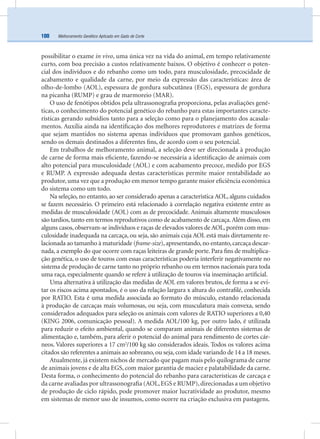 Melhoramento Genético Aplicado em Gado de Corte100
possibilitar o exame in vivo, uma única vez na vida do animal, em tempo relativamente
curto, com boa precisão a custos relativamente baixos. O objetivo é conhecer o poten-
cial dos indivíduos e do rebanho como um todo, para musculosidade, precocidade de
acabamento e qualidade da carne, por meio da expressão das características: área de
olho-de-lombo (AOL), espessura de gordura subcutânea (EGS), espessura de gordura
na picanha (RUMP) e grau de marmoreio (MAR).
O uso de fenótipos obtidos pela ultrassonograﬁa proporciona, pelas avaliações gené-
ticas, o conhecimento do potencial genético do rebanho para estas importantes caracte-
rísticas gerando subsídios tanto para a seleção como para o planejamento dos acasala-
mentos. Auxilia ainda na identiﬁcação dos melhores reprodutores e matrizes de forma
que sejam mantidos no sistema apenas indivíduos que promovam ganhos genéticos,
sendo os demais destinados a diferentes ﬁns, de acordo com o seu potencial.
Em trabalhos de melhoramento animal, a seleção deve ser direcionada à produção
de carne de forma mais eﬁciente, fazendo-se necessária a identiﬁcação de animais com
alto potencial para musculosidade (AOL) e com acabamento precoce, medido por EGS
e RUMP. A expressão adequada destas características permite maior rentabilidade ao
produtor, uma vez que a produção em menor tempo garante maior eﬁciência econômica
do sistema como um todo.
Na seleção, no entanto, ao ser considerado apenas a característica AOL, alguns cuidados
se fazem necessário. O primeiro está relacionado à correlação negativa existente entre as
medidas de musculosidade (AOL) com as de precocidade. Animais altamente musculosos
são tardios, tanto em termos reprodutivos como de acabamento de carcaça.Além disso, em
alguns casos, observam-se indivíduos e raças de elevados valores de AOL, porém com mus-
culosidade inadequada na carcaça, ou seja, são animais cuja AOL está mais diretamente re-
lacionada ao tamanho à maturidade (frame-size),apresentando,no entanto,carcaça descar-
nada, a exemplo do que ocorre com raças leiteiras de grande porte. Para ﬁns de multiplica-
ção genética, o uso de touros com essas características poderia interferir negativamente no
sistema de produção de carne tanto no próprio rebanho ou em termos nacionais para toda
uma raça, especialmente quando se refere à utilização de touros via inseminação artiﬁcial.
Uma alternativa à utilização das medidas de AOL em valores brutos, de forma a se evi-
tar os riscos acima apontados, é o uso da relação largura x altura do contraﬁlé, conhecida
por RATIO. Esta é uma medida associada ao formato do músculo, estando relacionada
à produção de carcaças mais volumosas, ou seja, com musculatura mais convexa, sendo
considerados adequados para seleção os animais com valores de RATIO superiores a 0,40
(KING 2006, comunicação pessoal). A medida AOL/100 kg, por outro lado, é utilizada
para reduzir o efeito ambiental, quando se comparam animais de diferentes sistemas de
alimentação e, também, para aferir o potencial do animal para rendimento de cortes cár-
neos. Valores superiores a 17 cm2
/100 kg são considerados ideais. Todos os valores acima
citados são referentes a animais ao sobreano, ou seja, com idade variando de 14 a 18 meses.
Atualmente, já existem nichos de mercado que pagam mais pelo quilograma de carne
de animais jovens e de alta EGS, com maior garantia de maciez e palatabilidade da carne.
Desta forma, o conhecimento do potencial do rebanho para características de carcaça e
da carne avaliadas por ultrassonograﬁa (AOL,EGS e RUMP),direcionadas a um objetivo
de produção de ciclo rápido, pode promover maior lucratividade ao produtor, mesmo
em sistemas de menor uso de insumos, como ocorre na criação exclusiva em pastagens.
 