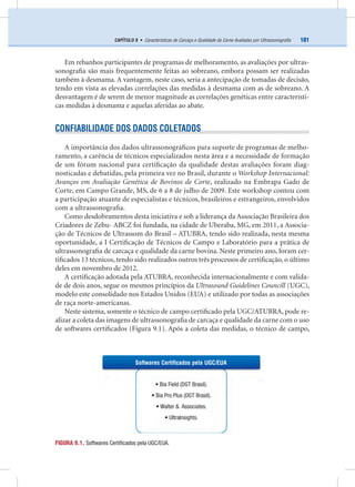 101CAPÍTULO 9 • Características de Carcaça e Qualidade da Carne Avaliadas por Ultrassonograﬁa
Em rebanhos participantes de programas de melhoramento, as avaliações por ultras-
sonograﬁa são mais frequentemente feitas ao sobreano, embora possam ser realizadas
também à desmama. A vantagem, neste caso, seria a antecipação de tomadas de decisão,
tendo em vista as elevadas correlações das medidas à desmama com as de sobreano. A
desvantagem é de serem de menor magnitude as correlações genéticas entre característi-
cas medidas à desmama e aquelas aferidas ao abate.
CONFIABILIDADE DOS DADOS COLETADOS
A importância dos dados ultrassonográﬁcos para suporte de programas de melho-
ramento, a carência de técnicos especializados nesta área e a necessidade de formação
de um fórum nacional para certiﬁcação da qualidade destas avaliações foram diag-
nosticadas e debatidas, pela primeira vez no Brasil, durante o Workshop Internacional:
Avanços em Avaliação Genética de Bovinos de Corte, realizado na Embrapa Gado de
Corte, em Campo Grande, MS, de 6 a 8 de julho de 2009. Este workshop contou com
a participação atuante de especialistas e técnicos, brasileiros e estrangeiros, envolvidos
com a ultrassonograﬁa.
Como desdobramentos desta iniciativa e sob a liderança da Associação Brasileira dos
Criadores de Zebu- ABCZ foi fundada, na cidade de Uberaba, MG, em 2011, a Associa-
ção de Técnicos de Ultrassom do Brasil – ATUBRA, tendo sido realizada, nesta mesma
oportunidade, a I Certiﬁcação de Técnicos de Campo e Laboratório para a prática de
ultrassonograﬁa de carcaça e qualidade da carne bovina. Neste primeiro ano, foram cer-
tiﬁcados 13 técnicos, tendo sido realizados outros três processos de certiﬁcação, o último
deles em novembro de 2012.
A certiﬁcação adotada pela ATUBRA, reconhecida internacionalmente e com valida-
de de dois anos, segue os mesmos princípios da Ultrasound Guidelines Councill (UGC),
modelo este consolidado nos Estados Unidos (EUA) e utilizado por todas as associações
de raça norte-americanas.
Neste sistema, somente o técnico de campo certiﬁcado pela UGC/ATUBRA, pode re-
alizar a coleta das imagens de ultrassonograﬁa de carcaça e qualidade da carne com o uso
de softwares certiﬁcados (Figura 9.1). Após a coleta das medidas, o técnico de campo,
FIGURA 9.1. Softwares Certiﬁcados pela UGC/EUA.
• Bia Field (DGT Brasil).
• Bia Pro Plus (DGT Brasil).
• Walter & Associates.
• UltraInsights.
Softwares Certiﬁcados pela UGC/EUA
 