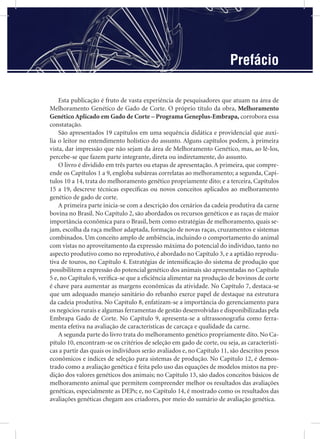 Esta publicação é fruto de vasta experiência de pesquisadores que atuam na área de
Melhoramento Genético de Gado de Corte. O próprio título da obra, Melhoramento
Genético Aplicado em Gado de Corte – Programa Geneplus-Embrapa, corrobora essa
constatação.
São apresentados 19 capítulos em uma sequência didática e providencial que auxi-
lia o leitor no entendimento holístico do assunto. Alguns capítulos podem, à primeira
vista, dar impressão que não sejam da área de Melhoramento Genético, mas, ao lê-los,
percebe-se que fazem parte integrante, direta ou indiretamente, do assunto.
O livro é dividido em três partes ou etapas de apresentação. A primeira, que compre-
ende os Capítulos 1 a 9, engloba subáreas correlatas ao melhoramento; a segunda, Capí-
tulos 10 a 14, trata do melhoramento genético propriamente dito; e a terceira, Capítulos
15 a 19, descreve técnicas especíﬁcas ou novos conceitos aplicados ao melhoramento
genético de gado de corte.
A primeira parte inicia-se com a descrição dos cenários da cadeia produtiva da carne
bovina no Brasil. No Capítulo 2, são abordados os recursos genéticos e as raças de maior
importância econômica para o Brasil, bem como estratégias de melhoramento, quais se-
jam, escolha da raça melhor adaptada, formação de novas raças, cruzamentos e sistemas
combinados. Um conceito amplo de ambiência, incluindo o comportamento do animal
com vistas no aproveitamento da expressão máxima do potencial do indivíduo, tanto no
aspecto produtivo como no reprodutivo, é abordado no Capítulo 3, e a aptidão reprodu-
tiva de touros, no Capítulo 4. Estratégias de intensiﬁcação do sistema de produção que
possibilitem a expressão do potencial genético dos animais são apresentadas no Capítulo
5 e, no Capítulo 6, veriﬁca-se que a eﬁciência alimentar na produção de bovinos de corte
é chave para aumentar as margens econômicas da atividade. No Capítulo 7, destaca-se
que um adequado manejo sanitário do rebanho exerce papel de destaque na estrutura
da cadeia produtiva. No Capítulo 8, enfatizam-se a importância do gerenciamento para
os negócios rurais e algumas ferramentas de gestão desenvolvidas e disponibilizadas pela
Embrapa Gado de Corte. No Capítulo 9, apresenta-se a ultrassonograﬁa como ferra-
menta efetiva na avaliação de características de carcaça e qualidade da carne.
A segunda parte do livro trata do melhoramento genético propriamente dito. No Ca-
pítulo 10, encontram-se os critérios de seleção em gado de corte, ou seja, as característi-
cas a partir das quais os indivíduos serão avaliados e, no Capítulo 11, são descritos pesos
econômicos e índices de seleção para sistemas de produção. No Capítulo 12, é demos-
trado como a avaliação genética é feita pelo uso das equações de modelos mistos na pre-
dição dos valores genéticos dos animais; no Capítulo 13, são dados conceitos básicos de
melhoramento animal que permitem compreender melhor os resultados das avaliações
genéticas, especialmente as DEPs; e, no Capítulo 14, é mostrado como os resultados das
avaliações genéticas chegam aos criadores, por meio do sumário de avaliação genética.
Prefácio
 