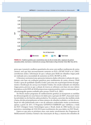 105CAPÍTULO 9 • Características de Carcaça e Qualidade da Carne Avaliadas por Ultrassonograﬁa
prova que é possível a melhora quantitativa da carne com melhor rendimento de cortes
cárneos, sem que haja necessariamente aumento na EGS e RUMP. SAAP et al. (2001)
corroboram ainda a informação de que a seleção para MAR em rebanhos Angus pode
ser realizada sem a necessidade de aumentos na EGS e RUMP ou AOL.
A literatura norteamericana apresenta inúmeros dados referentes à seleção de repro-
dutores com base em avaliações genéticas para rendimentos de cortes cárneos (Yield
Grade) e grau de qualidade (Quality Grade), pois estas são as principais formas de paga-
mento e boniﬁcação da carcaça nos Estados Unidos. Em estudo realizado em rebanhos
Angus puros, provou-se que a seleção de touros ao sobreano com base em seus valores
fenotípicos ou de DEPs de MAR proporciona resposta positiva, tanto se mensurados por
ultrassonograﬁa quanto avaliados pela carcaça (SAAP et al., 2001).
No Brasil, muitos programas de melhoramento genético já incorporam as medidas
de ultrassonograﬁa nos seus bancos de dados para a geração de DEP`s, buscando maior
lucratividade no elo ﬁnal da cadeia produtiva. No entanto, a precisão das medidas ainda
é baixa, devido principalmente ao baixo número de rebanhos avaliados e ao fato da ava-
liação ter sido padronizada com o uso de softwares credenciados muito recentemente,
apenas a partir de 2011. O Programa GENEPLUS-EMBRAPA que viabilizou a vinda
da DGT (Designer Genes Technologies) para o Brasil, desde de 2006 facilita aos seus
parceiros a metodolgia de UGC/EUA para recebimento dos seus dados via DGT Brasil.
Espera-se que para os próximos anos, com maior envolvimento dos Programas de
Melhoramento Genético Animal e das Associações de Raça, a maioria dos rebanhos de
FIGURA 9.6. Tendência genética para características área de olho de lombo (AOL), espessura de gordura
subcutânea (EGS), marmoreio e rendimento de carcaça (Yield Grade) na Raça Simental. Fonte: Mike Tess (2012).
DEP
0,01
0,08
0,06
0,04
0,02
0
-0,02
-0,04
-0,06
-0,08
Ano de Nascimento
Marmoreio EGS AOL Yield Grade
1980 1985 1990 1995 2000 2005 2010
 