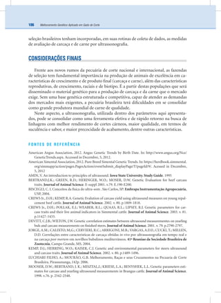 Melhoramento Genético Aplicado em Gado de Corte106
seleção brasileiros tenham incorporadas, em suas rotinas de coleta de dados, as medidas
de avaliação de carcaça e de carne por ultrassonograﬁa.
CONSIDERAÇÕES FINAIS
Frente aos novos rumos da pecuária de corte nacional e internacional, as fazendas
de seleção tem fundamental importância na produção de animais de excelência em ca-
racterísticas de crescimento e de produto ﬁnal (carcaça e carne), além das características
reprodutivas, de crescimento, raciais e de biotipo. É a partir destas populações que será
disseminado o material genético para a produção de carcaça e da carne que o mercado
exige. Sem uma base genética estruturada e competitiva, capaz de atender as demandas
dos mercados mais exigentes, a pecuária brasileira terá diﬁculdades em se consolidar
como grande produtora mundial de carne de qualidade.
Neste aspecto, a ultrassonograﬁa, utilizada dentro dos parâmetros aqui apresenta-
dos, pode se consolidar como uma ferramenta efetiva e de rápido retorno na busca de
linhagens com melhor rendimento de cortes cárneos, maior qualidade, em termos de
suculência e sabor, e maior precocidade de acabamento, dentre outras características.
FONTES DE REFERÊNCIA
American Angus Association, 2012. Angus Genetic Trends by Birth Date. In: http://www.angus.org/Nce/
GeneticTrends.aspx. Accessed in Decembre, 5, 2012.
American Simental Association, 2012. Pure Breed Simental Genetic Trends. In: https://herdbook.simmental.
org/simmapp/action/pages.PagesAction/eventSubmit_displayPage/T/pageId/9/. Acessed in Decembre,
5, 2012
AMIN, V. An introduction to principles of ultrasound. Iowa State University. Study Guide. 1995
BERTRAND,J.K.; GREEN, R.D.; HERINGER, W.O.; MOSER, D.W. Genetic Evaluation for beef carcass
traits. Journal of Animal Science. E-suppl 2001. v.79. E.190-E200.
BISCEGLI, C. I. Conceitos da física do ultra-som . São Carlos, SP: Embrapa Instrumentação Agropecuária,
USP, 2004.
CREWS Jr., D.H.; KEMP, R.A. Genetic Evalution of carcass yield using ultrasound measures on young repal-
cement beef cattle. Journal of Animal Science. 2002. v. 80. p.1809-1818.
CREWS Jr., D.H.; POLLAK, E.J.; WEABER, R.L.; QUAAS, R.L.; LIPSEY, R.J. Genetic parameters for car-
cass traits and their live animal indicators in Simmental cattle. Journal of Animal Science. 2003. v. 81.
p.11427-1433.
DEVITT, C.J.B.; WILTON, J.W. Genetic correlation estimates between ultrasound measurementes on yearling
buls and carcass measurements on ﬁnished steers. Journal of Animal Science. 2001. v. 79. p.2790-2797.
JORGE, A.M.; CALIXTO, M,G.; CERVIERI, R.C.; ARRIGONI, M.B.; VARGAS, A.D.F.; CUCKI, T.; MILLEN,
D.D. Correlações entre caracteristicas de carcaça obtidas in vivo por ultrassonograﬁa em tempo real e
na carcaça post mortem em novilhos bubalinos mediterrâneos. 41ª Reuniao da Sociedade Brasileira de
Zootecnia, Campo Grande, MS. 2004.
KEMP, D.J.; HERRING, W.O.; KAISER, C.J. Genetic and environmental parameters for steers ultrasound
and carcass traits. Journal of Animal Science. 2002. v. 80. p.1489-1496.
LUCHIARI FILHO, A.; MOURÃO, G.B. Melhoramento, Raças e seus Cruzamentos na Pecuaria de Corte
Brasileira. Pirassununga, 142p. 2006.
MOOSER, D.W.; BERTRAND, J. K.; MISZTAL,I.; KRIESE, L.A.; BENYSHEK, L.L. Genetic parameters esti-
mates for carcass and yearling ultrasound measurements in Brangus cattle. Journal of Animal Science.
1998. v.76. p. 2542-2548.
 