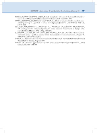 107CAPÍTULO 9 • Características de Carcaça e Qualidade da Carne Avaliadas por Ultrassonograﬁa
PERKINS, T.; ANDY MEADOWS, A; HAYS, B. Study Guide for the Ultrasonic Evaluation of Beef Cattle for
Carcass Merit. Ultrasound Guidelines Council Study Guide Sub-Committee. 2002
SAAP, R..; BERTRAND, J.K.; PRINGLE, T.D.; WILSON, D.E. Effects of selection for ultrasound intramus-
cular fat percentage in Angus bulls on carcass traits of progeny. Journal of Animal Science. 2002. v.80,
p.2017-2022.
STELZLENI, A.M.; PERKINS, T.L.; BROWN Jr., H.A.; POHLMAN, F.W.; JOHNSON, Z.B.; SANDELIN,
B.A. Genetic parameter estimates of yearling live animal ultrasonic measurements in Brangus cattle.
Journal of Animal Science. 2002. v. 80. p.3150-3153.
SUGUISAWA, L.; MATOS, B.C.; SUGUISAWA, J.M.; ZACARIAS, M.M. 2012. Rebanhos zebuinos com ex-
celência em carcaça e qualidade da carne. Revista Brasileira do Zebu e seus Cruzamentos, ABCZ, no. 70.
P. 32 a 35. Setembro-Outubro 2012.
WILSON, D.E. Real-time ultrasonic evaluation of beef cattle. Iowa State University Real-time ultrasound
Precertiﬁcation Training Program. 1994
Williams, A.R. Ultrasound applications in beef cattle carcass research and management. Journal of Animal
Science. 2002. v.80, E183-188.
 