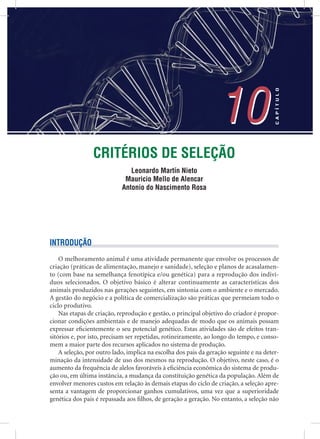 CRITÉRIOS DE SELEÇÃO
Leonardo Martín Nieto
Mauricio Mello de Alencar
Antonio do Nascimento Rosa
10
CAPÍTULO
10
INTRODUÇÃO
O melhoramento animal é uma atividade permanente que envolve os processos de
criação (práticas de alimentação, manejo e sanidade), seleção e planos de acasalamen-
to (com base na semelhança fenotípica e/ou genética) para a reprodução dos indiví-
duos selecionados. O objetivo básico é alterar continuamente as características dos
animais produzidos nas gerações seguintes, em sintonia com o ambiente e o mercado.
A gestão do negócio e a política de comercialização são práticas que permeiam todo o
ciclo produtivo.
Nas etapas de criação, reprodução e gestão, o principal objetivo do criador é propor-
cionar condições ambientais e de manejo adequadas de modo que os animais possam
expressar eﬁcientemente o seu potencial genético. Estas atividades são de efeitos tran-
sitórios e, por isto, precisam ser repetidas, rotineiramente, ao longo do tempo, e conso-
mem a maior parte dos recursos aplicados no sistema de produção.
A seleção, por outro lado, implica na escolha dos pais da geração seguinte e na deter-
minação da intensidade de uso dos mesmos na reprodução. O objetivo, neste caso, é o
aumento da frequência de alelos favoráveis à eﬁciência econômica do sistema de produ-
ção ou, em última instância, a mudança da constituição genética da população. Além de
envolver menores custos em relação às demais etapas do ciclo de criação, a seleção apre-
senta a vantagem de proporcionar ganhos cumulativos, uma vez que a superioridade
genética dos pais é repassada aos ﬁlhos, de geração a geração. No entanto, a seleção não
 