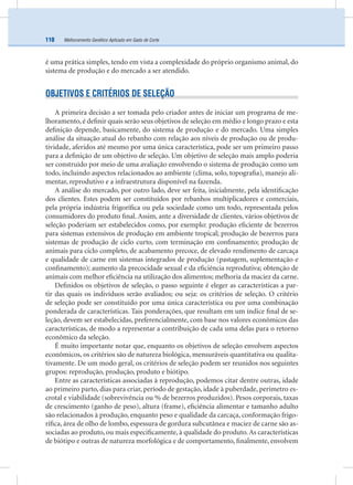 Melhoramento Genético Aplicado em Gado de Corte110
é uma prática simples, tendo em vista a complexidade do próprio organismo animal, do
sistema de produção e do mercado a ser atendido.
OBJETIVOS E CRITÉRIOS DE SELEÇÃO
A primeira decisão a ser tomada pelo criador antes de iniciar um programa de me-
lhoramento, é deﬁnir quais serão seus objetivos de seleção em médio e longo prazo e esta
deﬁnição depende, basicamente, do sistema de produção e do mercado. Uma simples
análise da situação atual do rebanho com relação aos níveis de produção ou de produ-
tividade, aferidos até mesmo por uma única característica, pode ser um primeiro passo
para a deﬁnição de um objetivo de seleção. Um objetivo de seleção mais amplo poderia
ser construído por meio de uma avaliação envolvendo o sistema de produção como um
todo, incluindo aspectos relacionados ao ambiente (clima, solo, topograﬁa), manejo ali-
mentar, reprodutivo e a infraestrutura disponível na fazenda.
A análise do mercado, por outro lado, deve ser feita, inicialmente, pela identiﬁcação
dos clientes. Estes podem ser constituídos por rebanhos multiplicadores e comerciais,
pela própria indústria frigoríﬁca ou pela sociedade como um todo, representada pelos
consumidores do produto ﬁnal. Assim, ante a diversidade de clientes, vários objetivos de
seleção poderiam ser estabelecidos como, por exemplo: produção eﬁciente de bezerros
para sistemas extensivos de produção em ambiente tropical; produção de bezerros para
sistemas de produção de ciclo curto, com terminação em conﬁnamento; produção de
animais para ciclo completo, de acabamento precoce, de elevado rendimento de carcaça
e qualidade de carne em sistemas integrados de produção (pastagem, suplementação e
conﬁnamento); aumento da precocidade sexual e da eﬁciência reprodutiva; obtenção de
animais com melhor eﬁciência na utilização dos alimentos; melhoria da maciez da carne.
Deﬁnidos os objetivos de seleção, o passo seguinte é eleger as características a par-
tir das quais os indivíduos serão avaliados; ou seja: os critérios de seleção. O critério
de seleção pode ser constituído por uma única característica ou por uma combinação
ponderada de características. Tais ponderações, que resultam em um índice ﬁnal de se-
leção, devem ser estabelecidas, preferencialmente, com base nos valores econômicos das
características, de modo a representar a contribuição de cada uma delas para o retorno
econômico da seleção.
É muito importante notar que, enquanto os objetivos de seleção envolvem aspectos
econômicos, os critérios são de natureza biológica, mensuráveis quantitativa ou qualita-
tivamente. De um modo geral, os critérios de seleção podem ser reunidos nos seguintes
grupos: reprodução, produção, produto e biótipo.
Entre as características associadas à reprodução, podemos citar dentre outras, idade
ao primeiro parto, dias para criar, período de gestação, idade à puberdade, perímetro es-
crotal e viabilidade (sobrevivência ou % de bezerros produzidos). Pesos corporais, taxas
de crescimento (ganho de peso), altura (frame), eﬁciência alimentar e tamanho adulto
são relacionados à produção, enquanto peso e qualidade da carcaça, conformação frigo-
ríﬁca, área de olho de lombo, espessura de gordura subcutânea e maciez de carne são as-
sociadas ao produto, ou mais especiﬁcamente, à qualidade do produto.As características
de biótipo e outras de natureza morfológica e de comportamento, ﬁnalmente, envolvem
 