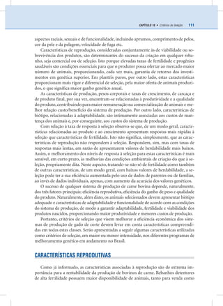 111CAPÍTULO 10 • Critérios de Seleção
aspectos raciais, sexuais e de funcionalidade, incluindo aprumos, comprimento de pelos,
cor da pele e da pelagem, velocidade de fuga etc.
Características de reprodução, consideradas conjuntamente às de viabilidade ou so-
brevivência dos produtos, são determinantes do sucesso da criação em qualquer reba-
nho, seja comercial ou de seleção. Isto porque elevadas taxas de fertilidade e progênies
saudáveis são condições essenciais para que o produtor possa ofertar ao mercado maior
número de animais, proporcionando, cada vez mais, garantia de retorno dos investi-
mentos em genética superior. Em plantéis puros, por outro lado, estas características
proporcionam mais rigor e diferencial de seleção, pela maior oferta de animais produzi-
dos, o que signiﬁca maior ganho genético anual.
As características de produção, pesos corporais e taxas de crescimento, de carcaça e
de produto ﬁnal, por sua vez, encontram-se relacionadas à produtividade e a qualidade
do produto, contribuindo para maior remuneração na comercialização de animais e me-
lhor relação custo/benefício do sistema de produção. Por outro lado, características de
biótipo, relacionadas à adaptabilidade, são intimamente associadas aos custos de man-
tença dos animais e, por conseguinte, aos custos do sistema de produção.
Com relação à taxa de resposta à seleção observa-se que, de um modo geral, caracte-
rísticas relacionadas ao produto e ao crescimento apresentam respostas mais rápidas à
seleção que características de fertilidade. Isto não signiﬁca, simplesmente, que as carac-
terísticas de reprodução não respondem à seleção. Respondem, sim, mas com taxas de
respostas mais lentas, em razão de apresentarem valores de herdabilidade mais baixos.
Assim, o melhoramento dos níveis de resposta à seleção para estas características é mais
sensível, em curto prazo, às melhorias das condições ambientais de criação do que à se-
leção, propriamente dita. Neste aspecto, tratando-se não só de fertilidade como também
de outras características, de um modo geral, com baixos valores de herdabilidade, a se-
leção pode ter a sua eﬁciência aumentada pelo uso de dados de parentes ou de famílias,
ao invés de dados individuais, apenas, com aumento da acurácia dos valores genéticos.
O sucesso de qualquer sistema de produção de carne bovina depende, naturalmente,
dos três fatores principais: eﬁciência reprodutiva, eﬁciência do ganho de peso e qualidade
do produto. Naturalmente, além disto, os animais selecionados devem apresentar biótipo
adequado e características de adaptabilidade e funcionalidade de acordo com as condições
do sistema de produção, de modo a garantir adaptabilidade, fertilidade e viabilidade dos
produtos nascidos, proporcionando maior produtividade e menores custos de produção.
Portanto, critérios de seleção que visem melhorar a eﬁciência econômica dos siste-
mas de produção de gado de corte devem levar em conta características compreendi-
das em todas estas classes. Serão apresentadas a seguir algumas características utilizadas
como critérios de seleção, em maior ou menor intensidade, nos diferentes programas de
melhoramento genético em andamento no Brasil.
CARACTERÍSTICAS REPRODUTIVAS
Como já informado, as características associadas à reprodução são de extrema im-
portância para a rentabilidade da produção de bovinos de carne. Rebanhos detentores
de alta fertilidade possuem maior disponibilidade de animais, tanto para venda como
 