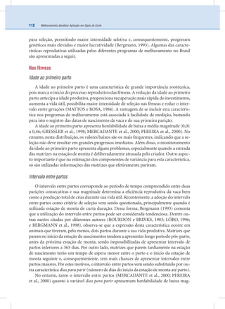 Melhoramento Genético Aplicado em Gado de Corte112
para seleção, permitindo maior intensidade seletiva e, consequentemente, progressos
genéticos mais elevados e maior lucratividade (Bergmann, 1993). Algumas das caracte-
rísticas reprodutivas utilizadas pelos diferentes programas de melhoramento no Brasil
são apresentadas a seguir.
Nas fêmeas
Idade ao primeiro parto
A idade ao primeiro parto é uma característica de grande importância zootécnica,
pois marca o início do processo reprodutivo das fêmeas. A redução da idade ao primeiro
parto antecipa a idade produtiva, proporciona recuperação mais rápida do investimento,
aumenta a vida útil, possibilita maior intensidade de seleção nas fêmeas e reduz o inter-
valo entre gerações (MATTOS e ROSA, 1984). A vantagem de se incluir esta caracterís-
tica nos programas de melhoramento está associada à facilidade de medição, bastando
para isto o registro das datas de nascimento da vaca e de sua primeira parição.
A idade ao primeiro parto apresenta herdabilidade de baixa a média magnitude (0,01
a 0,46; GRESSLER et al., 1998; MERCADANTE et al., 2000; PEREIRA et al., 2000). No
entanto, nesta distribuição, os valores baixos são os mais frequentes, indicando que a se-
leção não deve resultar em grandes progressos imediatos. Além disso, o monitoramento
da idade ao primeiro parto apresenta alguns problemas, especialmente quando a entrada
das matrizes na estação de monta é deliberadamente atrasada pelo criador. Outro aspec-
to importante é que na estimação dos componentes de variância para esta característica,
só são utilizadas informações das matrizes que efetivamente pariram.
Intervalo entre partos
O intervalo entre partos corresponde ao período de tempo compreendido entre duas
parições consecutivas e sua magnitude determina a eﬁciência reprodutiva da vaca bem
como a produção total de crias durante sua vida útil.Recentemente,a adoção do intervalo
entre partos como critério de seleção vem sendo questionada, principalmente quando é
utilizada estação de monta de curta duração. Dessa forma, Bergmann (1993) comenta
que a utilização do intervalo entre partos pode ser considerada tendenciosa. Dentre ou-
tras razões citadas por diferentes autores (BOURDON e BRINKS, 1983; LÔBO, 1996;
e BERGMANN et al., 1998), observa-se que a expressão desta característica ocorre em
animais que tiveram, pelo menos, dois partos durante a sua vida produtiva. Matrizes que
parem no início da estação de nascimentos tendem a apresentar longo período pós-parto,
antes da próxima estação de monta, sendo impossibilitadas de apresentar intervalo de
partos inferiores a 365 dias. Por outro lado, matrizes que parem tardiamente na estação
de nascimento terão um tempo de espera menor entre o parto e o início da estação de
monta seguinte e, consequentemente, tem mais chances de apresentar intervalos entre
partos maiores. Por estes motivos, o intervalo entre partos vem sendo substituído por ou-
tra característica dias para parir (número de dias do início da estação de monta até parto).
No entanto, tanto o intervalo entre partos (MERCADANTE et al., 2000; PEREIRA
et al., 2000) quanto à variável dias para parir apresentam herdabilidade de baixa mag-
 