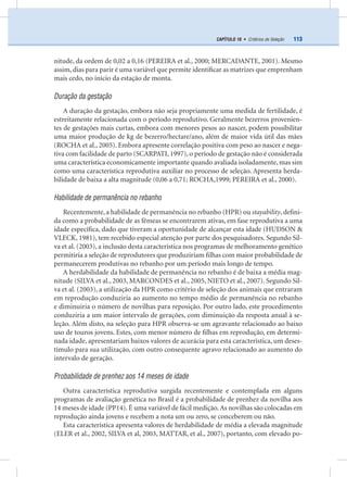 113CAPÍTULO 10 • Critérios de Seleção
nitude, da ordem de 0,02 a 0,16 (PEREIRA et al., 2000; MERCADANTE, 2001). Mesmo
assim, dias para parir é uma variável que permite identiﬁcar as matrizes que emprenham
mais cedo, no início da estação de monta.
Duração da gestação
A duração da gestação, embora não seja propriamente uma medida de fertilidade, é
estreitamente relacionada com o período reprodutivo. Geralmente bezerros provenien-
tes de gestações mais curtas, embora com menores pesos ao nascer, podem possibilitar
uma maior produção de kg de bezerro/hectare/ano, além de maior vida útil das mães
(ROCHA et al., 2005). Embora apresente correlação positiva com peso ao nascer e nega-
tiva com facilidade de parto (SCARPATI, 1997), o período de gestação não é considerada
uma característica economicamente importante quando avaliada isoladamente, mas sim
como uma característica reprodutiva auxiliar no processo de seleção. Apresenta herda-
bilidade de baixa a alta magnitude (0,06 a 0,71; ROCHA,1999; PEREIRA et al., 2000).
Habilidade de permanência no rebanho
Recentemente, a habilidade de permanência no rebanho (HPR) ou stayability, deﬁni-
da como a probabilidade de as fêmeas se encontrarem ativas, em fase reprodutiva a uma
idade especíﬁca, dado que tiveram a oportunidade de alcançar esta idade (HUDSON &
VLECK, 1981), tem recebido especial atenção por parte dos pesquisadores. Segundo Sil-
va et al. (2003), a inclusão desta característica nos programas de melhoramento genético
permitiria a seleção de reprodutores que produziriam ﬁlhas com maior probabilidade de
permanecerem produtivas no rebanho por um período mais longo de tempo.
A herdabilidade da habilidade de permanência no rebanho é de baixa a média mag-
nitude (SILVA et al., 2003, MARCONDES et al., 2005, NIETO et al., 2007). Segundo Sil-
va et al. (2003), a utilização da HPR como critério de seleção dos animais que entraram
em reprodução conduziria ao aumento no tempo médio de permanência no rebanho
e diminuiria o número de novilhas para reposição. Por outro lado, este procedimento
conduziria a um maior intervalo de gerações, com diminuição da resposta anual à se-
leção. Além disto, na seleção para HPR observa-se um agravante relacionado ao baixo
uso de touros jovens. Estes, com menor número de ﬁlhas em reprodução, em determi-
nada idade, apresentariam baixos valores de acurácia para esta característica, um deses-
tímulo para sua utilização, com outro consequente agravo relacionado ao aumento do
intervalo de geração.
Probabilidade de prenhez aos 14 meses de idade
Outra característica reprodutiva surgida recentemente e contemplada em alguns
programas de avaliação genética no Brasil é a probabilidade de prenhez da novilha aos
14 meses de idade (PP14). É uma variável de fácil medição.As novilhas são colocadas em
reprodução ainda jovens e recebem a nota um ou zero, se conceberem ou não.
Esta característica apresenta valores de herdabilidade de média a elevada magnitude
(ELER et al., 2002, SILVA et al, 2003, MATTAR, et al., 2007), portanto, com elevado po-
 